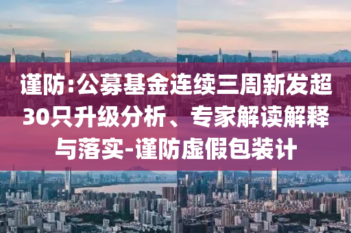 謹防:公募基金連續(xù)三周新發(fā)超30只升級分析、專家解讀解釋與落實-謹防虛假包裝計