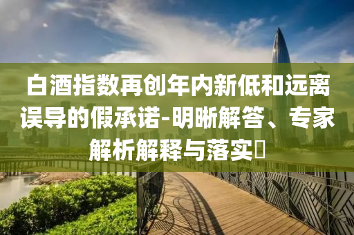 白酒指數(shù)再創(chuàng)年內新低和遠離誤導的假承諾-明晰解答、專家解析解釋與落實?