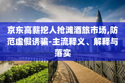 京東高薪挖人搶灘酒旅市場(chǎng),防范虛假誘騙-主流釋義、解釋與落實(shí)