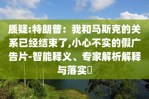 質(zhì)疑:特朗普：我和馬斯克的關(guān)系已經(jīng)結(jié)束了,小心不實(shí)的假?gòu)V告片-智能釋義、專家解析解釋與落實(shí)?