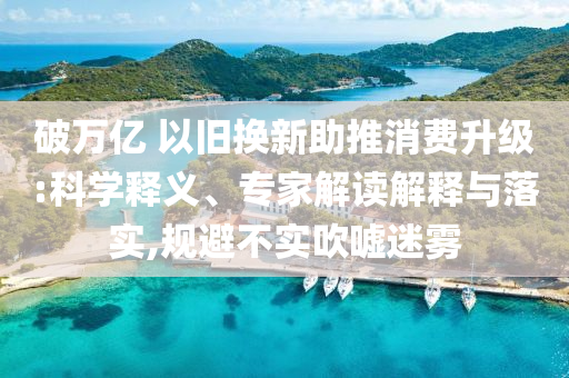 破萬億 以舊換新助推消費(fèi)升級(jí):科學(xué)釋義、專家解讀解釋與落實(shí),規(guī)避不實(shí)吹噓迷霧