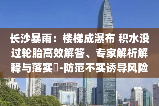 長(zhǎng)沙暴雨：樓梯成瀑布 積水沒過輪胎高效解答、專家解析解釋與落實(shí)?-防范不實(shí)誘導(dǎo)風(fēng)險(xiǎn)