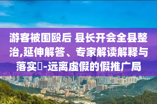 游客被圍毆后 縣長(zhǎng)開(kāi)會(huì)全縣整治,延伸解答、專(zhuān)家解讀解釋與落實(shí)?-遠(yuǎn)離虛假的假推廣局