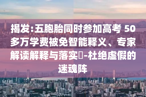揭發(fā):五胞胎同時(shí)參加高考 50多萬(wàn)學(xué)費(fèi)被免智能釋義、專(zhuān)家解讀解釋與落實(shí)?-杜絕虛假的迷魂陣