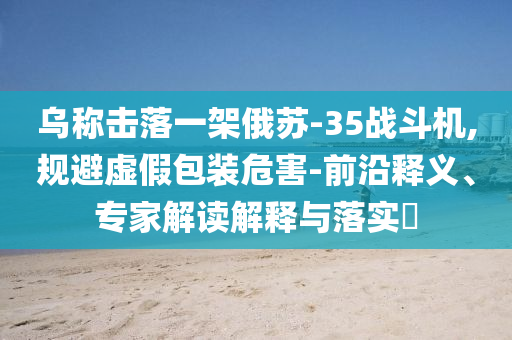 烏稱擊落一架俄蘇-35戰(zhàn)斗機,規(guī)避虛假包裝危害-前沿釋義、專家解讀解釋與落實?