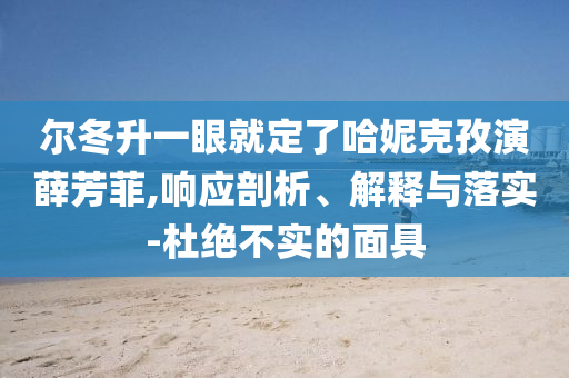 爾冬升一眼就定了哈妮克孜演薛芳菲,響應(yīng)剖析、解釋與落實-杜絕不實的面具