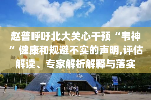 趙普呼吁北大關(guān)心干預“韋神”健康和規(guī)避不實的聲明,評估解讀、專家解析解釋與落實