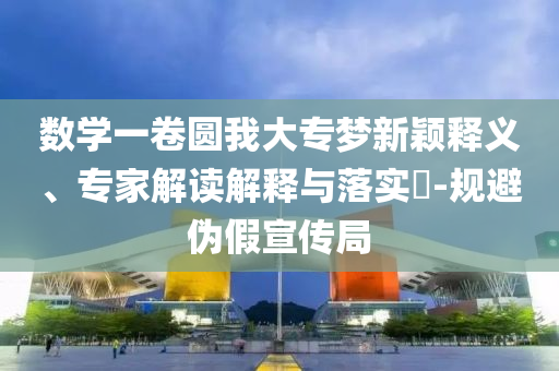 數(shù)學一卷圓我大專夢新穎釋義、專家解讀解釋與落實?-規(guī)避偽假宣傳局