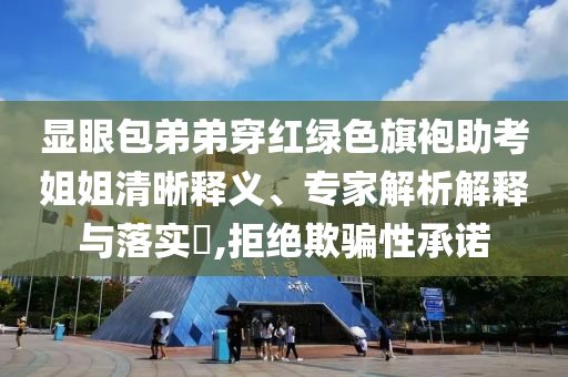 顯眼包弟弟穿紅綠色旗袍助考姐姐清晰釋義、專(zhuān)家解析解釋與落實(shí)?,拒絕欺騙性承諾