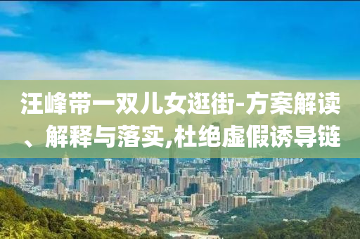 汪峰帶一雙兒女逛街-方案解讀、解釋與落實(shí),杜絕虛假誘導(dǎo)鏈