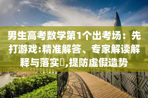 男生高考數(shù)學(xué)第1個(gè)出考場(chǎng)：先打游戲:精準(zhǔn)解答、專(zhuān)家解讀解釋與落實(shí)?,提防虛假造勢(shì)