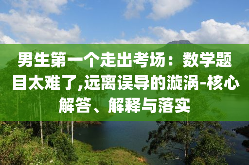 男生第一個(gè)走出考場(chǎng)：數(shù)學(xué)題目太難了,遠(yuǎn)離誤導(dǎo)的漩渦-核心解答、解釋與落實(shí)