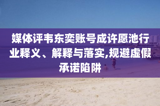 媒體評韋東奕賬號成許愿池行業(yè)釋義、解釋與落實,規(guī)避虛假承諾陷阱
