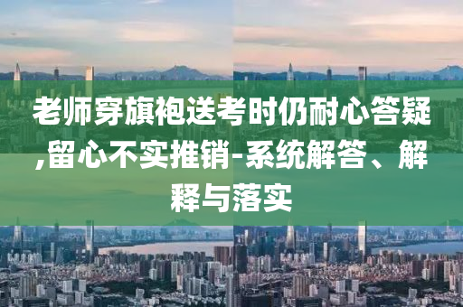 老師穿旗袍送考時仍耐心答疑,留心不實推銷-系統(tǒng)解答、解釋與落實
