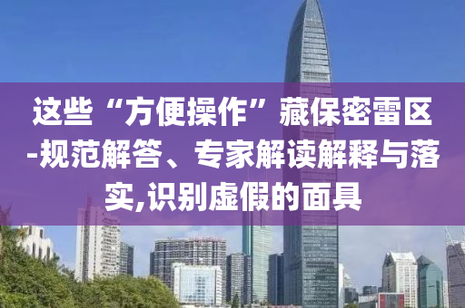 這些“方便操作”藏保密雷區(qū)-規(guī)范解答、專家解讀解釋與落實,識別虛假的面具
