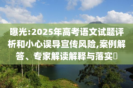 曝光:2025年高考語文試題評析和小心誤導宣傳風險,案例解答、專家解讀解釋與落實?