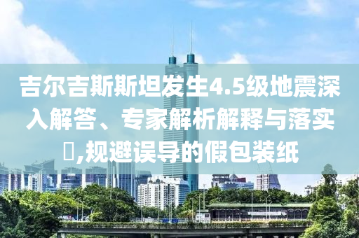 吉爾吉斯斯坦發(fā)生4.5級地震深入解答、專家解析解釋與落實?,規(guī)避誤導的假包裝紙