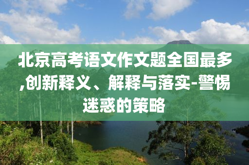 北京高考語文作文題全國最多,創(chuàng)新釋義、解釋與落實-警惕迷惑的策略