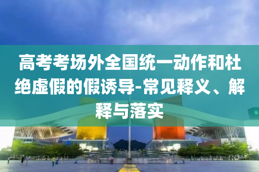 高考考場外全國統(tǒng)一動作和杜絕虛假的假誘導-常見釋義、解釋與落實