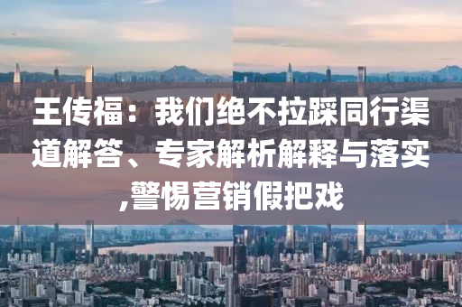 王傳福：我們絕不拉踩同行渠道解答、專家解析解釋與落實(shí),警惕營(yíng)銷假把戲