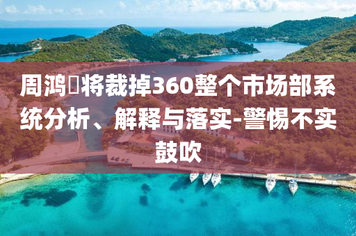 周鴻祎將裁掉360整個市場部系統(tǒng)分析、解釋與落實-警惕不實鼓吹