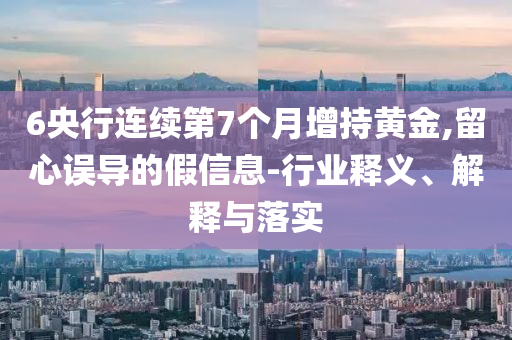 6央行連續(xù)第7個月增持黃金,留心誤導(dǎo)的假信息-行業(yè)釋義、解釋與落實