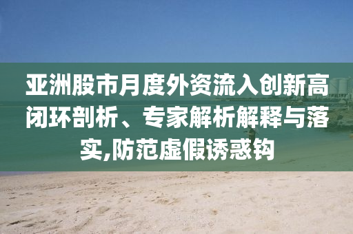 亞洲股市月度外資流入創(chuàng)新高閉環(huán)剖析、專家解析解釋與落實,防范虛假誘惑鉤