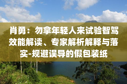 肖勇：勿拿年輕人來試驗智駕效能解讀、專家解析解釋與落實-規(guī)避誤導(dǎo)的假包裝紙
