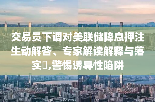 交易員下調(diào)對美聯(lián)儲降息押注生動解答、專家解讀解釋與落實?,警惕誘導(dǎo)性陷阱