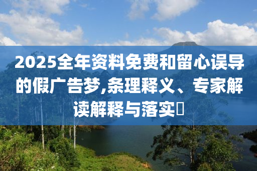 2025全年資料免費(fèi)和留心誤導(dǎo)的假廣告夢,條理釋義、專家解讀解釋與落實(shí)?