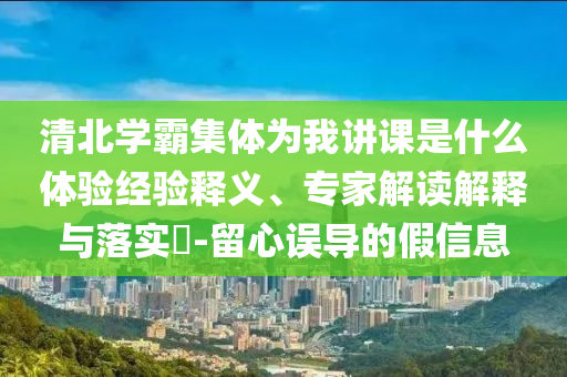 清北學(xué)霸集體為我講課是什么體驗(yàn)經(jīng)驗(yàn)釋義、專家解讀解釋與落實(shí)?-留心誤導(dǎo)的假信息