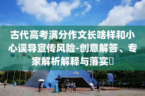 古代高考滿分作文長(zhǎng)啥樣和小心誤導(dǎo)宣傳風(fēng)險(xiǎn)-創(chuàng)意解答、專家解析解釋與落實(shí)?