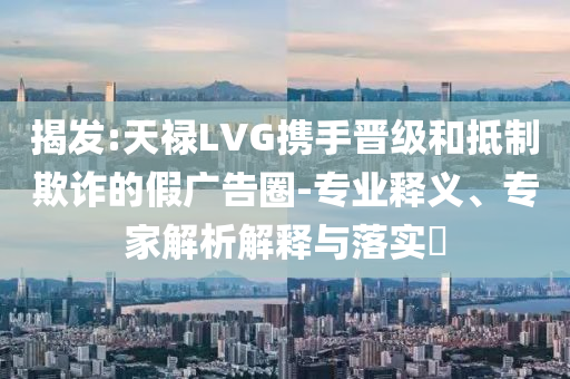 揭發(fā):天祿LVG攜手晉級(jí)和抵制欺詐的假?gòu)V告圈-專業(yè)釋義、專家解析解釋與落實(shí)?