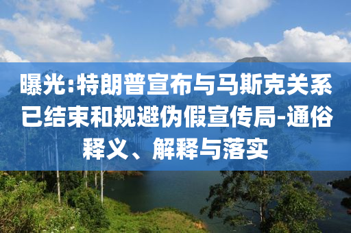 曝光:特朗普宣布與馬斯克關(guān)系已結(jié)束和規(guī)避偽假宣傳局-通俗釋義、解釋與落實(shí)