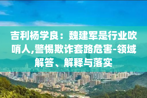 吉利楊學(xué)良：魏建軍是行業(yè)吹哨人,警惕欺詐套路危害-領(lǐng)域解答、解釋與落實(shí)