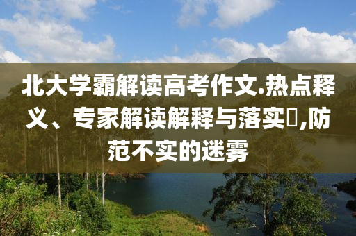 北大學(xué)霸解讀高考作文.熱點(diǎn)釋義、專家解讀解釋與落實(shí)?,防范不實(shí)的迷霧