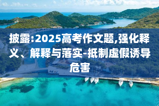 披露:2025高考作文題,強化釋義、解釋與落實-抵制虛假誘導(dǎo)危害