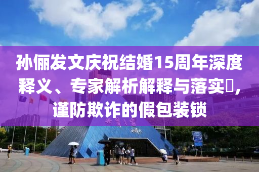 孫儷發(fā)文慶祝結(jié)婚15周年深度釋義、專家解析解釋與落實?,謹(jǐn)防欺詐的假包裝鎖