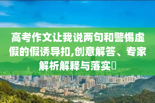 高考作文讓我說兩句和警惕虛假的假誘導(dǎo)扣,創(chuàng)意解答、專家解析解釋與落實?