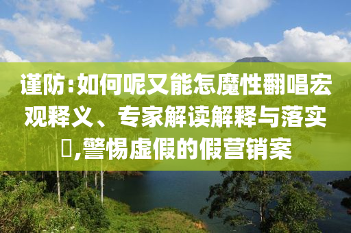 謹(jǐn)防:如何呢又能怎魔性翻唱宏觀釋義、專家解讀解釋與落實?,警惕虛假的假營銷案