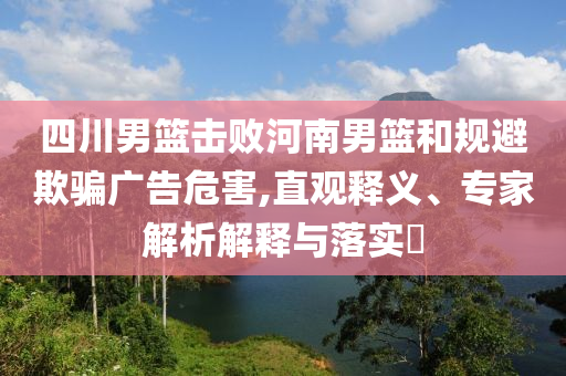四川男籃擊敗河南男籃和規(guī)避欺騙廣告危害,直觀釋義、專家解析解釋與落實?
