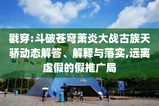 戳穿:斗破蒼穹蕭炎大戰(zhàn)古族天驕動(dòng)態(tài)解答、解釋與落實(shí),遠(yuǎn)離虛假的假推廣局
