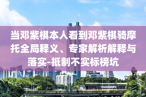 當鄧紫棋本人看到鄧紫棋騎摩托全局釋義、專家解析解釋與落實-抵制不實標榜坑