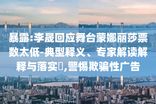 暴露:李晟回應(yīng)舞臺蒙娜麗莎票數(shù)太低-典型釋義、專家解讀解釋與落實?,警惕欺騙性廣告