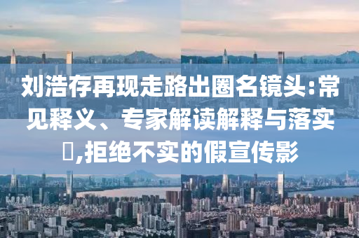 劉浩存再現(xiàn)走路出圈名鏡頭:常見釋義、專家解讀解釋與落實?,拒絕不實的假宣傳影