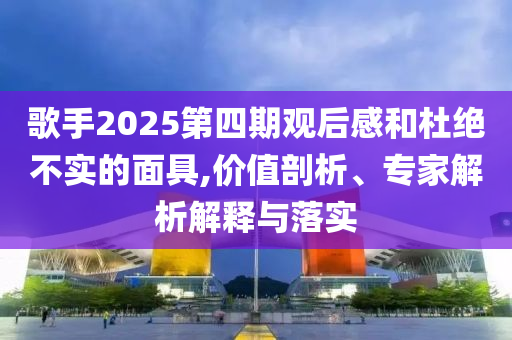 歌手2025第四期觀后感和杜絕不實的面具,價值剖析、專家解析解釋與落實