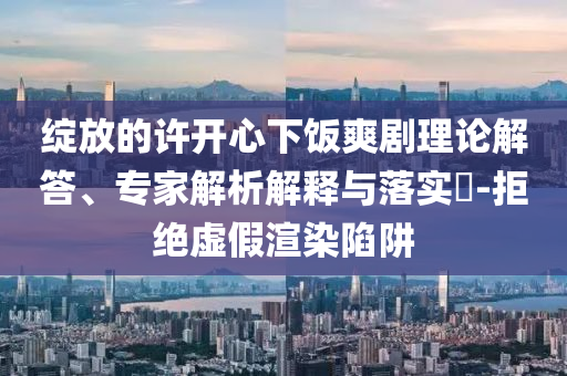綻放的許開心下飯爽劇理論解答、專家解析解釋與落實?-拒絕虛假渲染陷阱