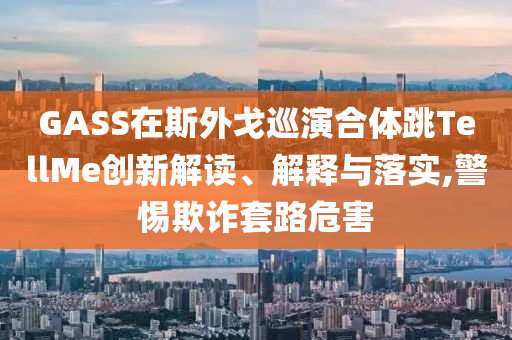 GASS在斯外戈巡演合體跳TellMe創(chuàng)新解讀、解釋與落實,警惕欺詐套路危害