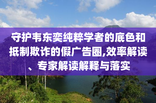 守護韋東奕純粹學(xué)者的底色和抵制欺詐的假廣告圈,效率解讀、專家解讀解釋與落實