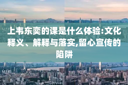 上韋東奕的課是什么體驗:文化釋義、解釋與落實,留心宣傳的陷阱